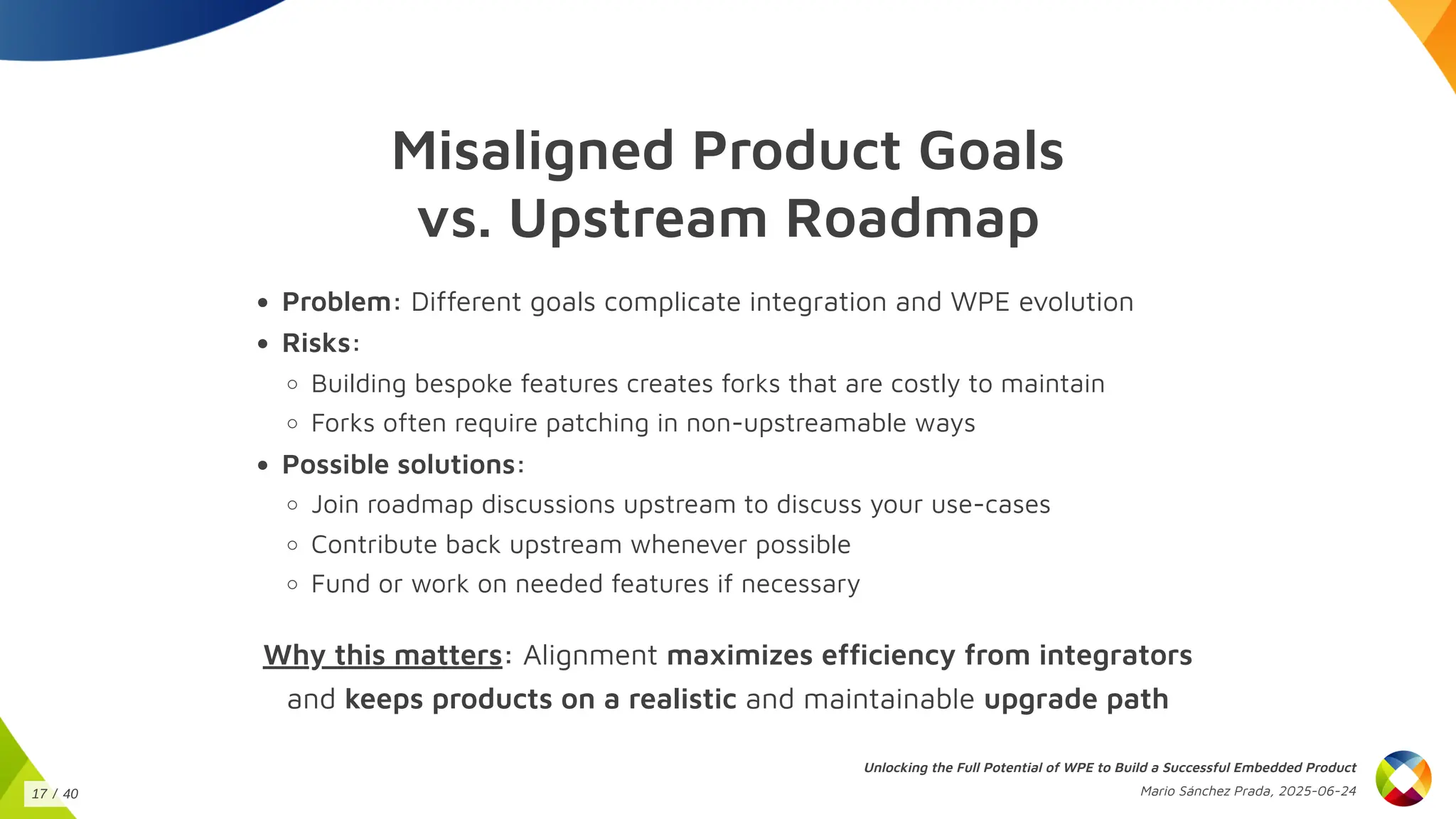 Misaligned Product Goals
vs. Upstream Roadmap
Problem: Different goals complicate integration and WPE evolution
Risks:
Building bespoke features creates forks that are costly to maintain
Forks often require patching in non-upstreamable ways
Possible solutions:
Join roadmap discussions upstream to discuss your use-cases
Contribute back upstream whenever possible
Fund or work on needed features if necessary
Why this matters: Alignment maximizes efficiency from integrators
and keeps products on a realistic and maintainable upgrade path
Unlocking the Full Potential of WPE to Build a Successful Embedded Product
Mario Sánchez Prada, 2025-06-24
17 / 40
 