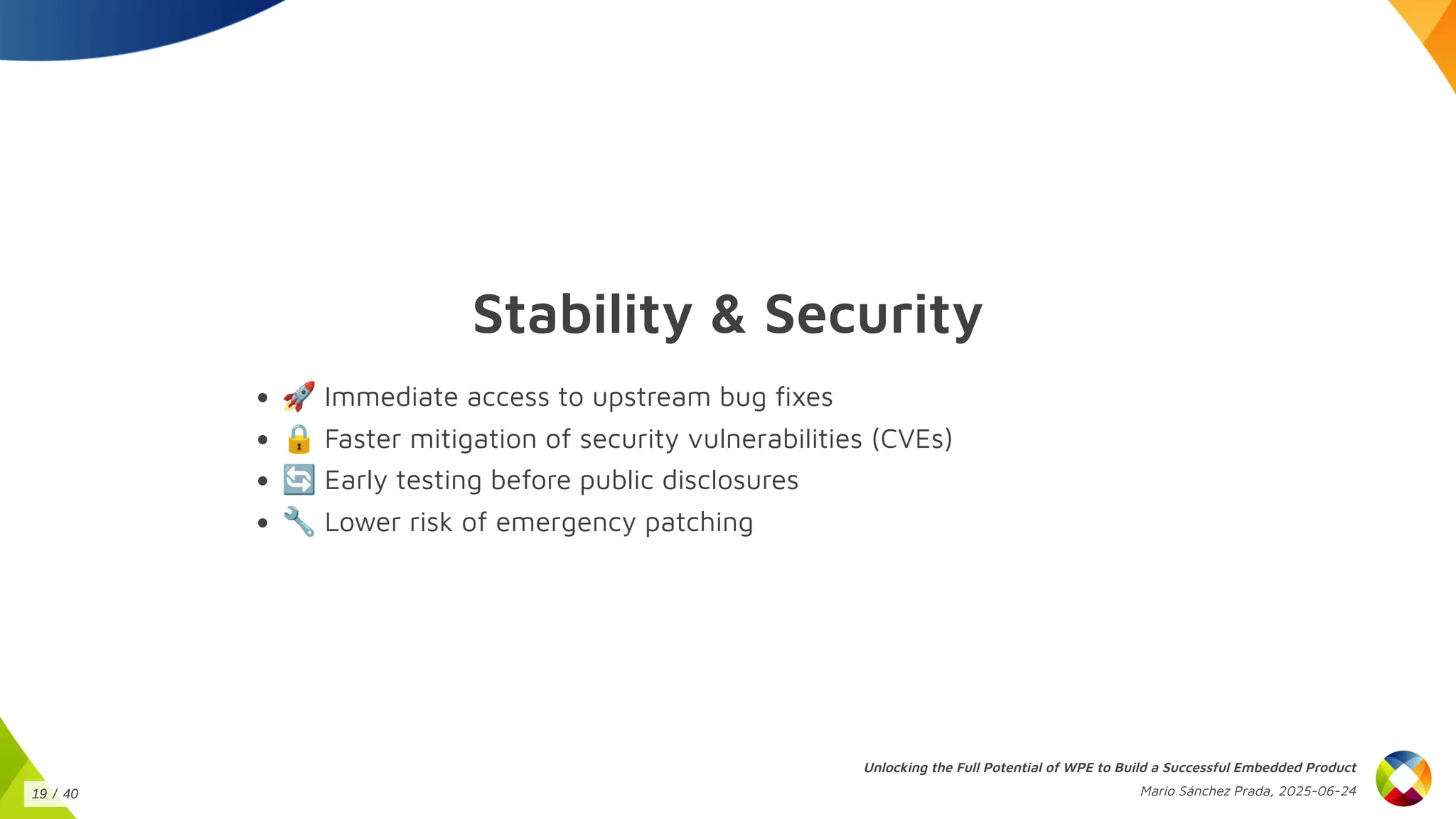 Stability & Security
🚀Immediate access to upstream bug fixes
🔒Faster mitigation of security vulnerabilities (CVEs)
🔄Early testing before public disclosures
🔧Lower risk of emergency patching
Unlocking the Full Potential of WPE to Build a Successful Embedded Product
Mario Sánchez Prada, 2025-06-24
19 / 40
 