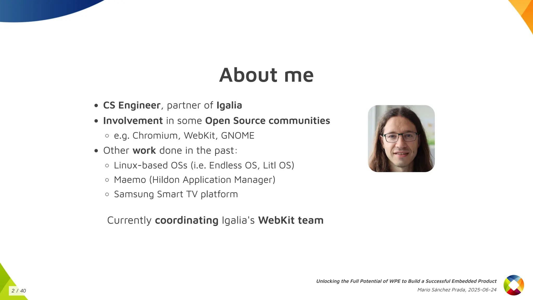 About me
CS Engineer, partner of Igalia
Involvement in some Open Source communities
e.g. Chromium, WebKit, GNOME
Other work done in the past:
Linux-based OSs (i.e. Endless OS, Litl OS)
Maemo (Hildon Application Manager)
Samsung Smart TV platform
Currently coordinating Igalia's WebKit team
Unlocking the Full Potential of WPE to Build a Successful Embedded Product
Mario Sánchez Prada, 2025-06-24
2 / 40
 