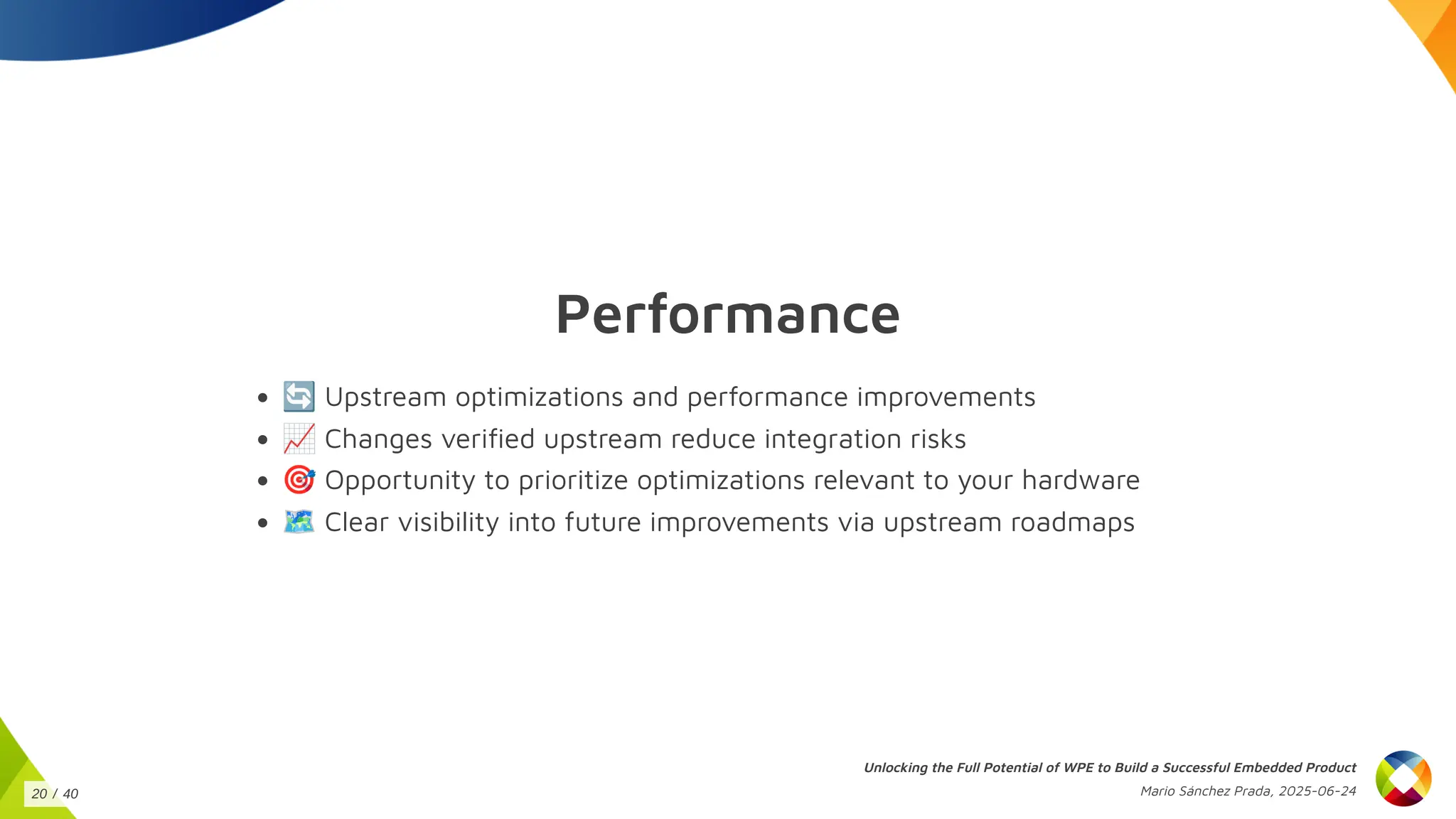 Performance
🔄Upstream optimizations and performance improvements
📈Changes verified upstream reduce integration risks
🎯Opportunity to prioritize optimizations relevant to your hardware
🗺️Clear visibility into future improvements via upstream roadmaps
Unlocking the Full Potential of WPE to Build a Successful Embedded Product
Mario Sánchez Prada, 2025-06-24
20 / 40
 
