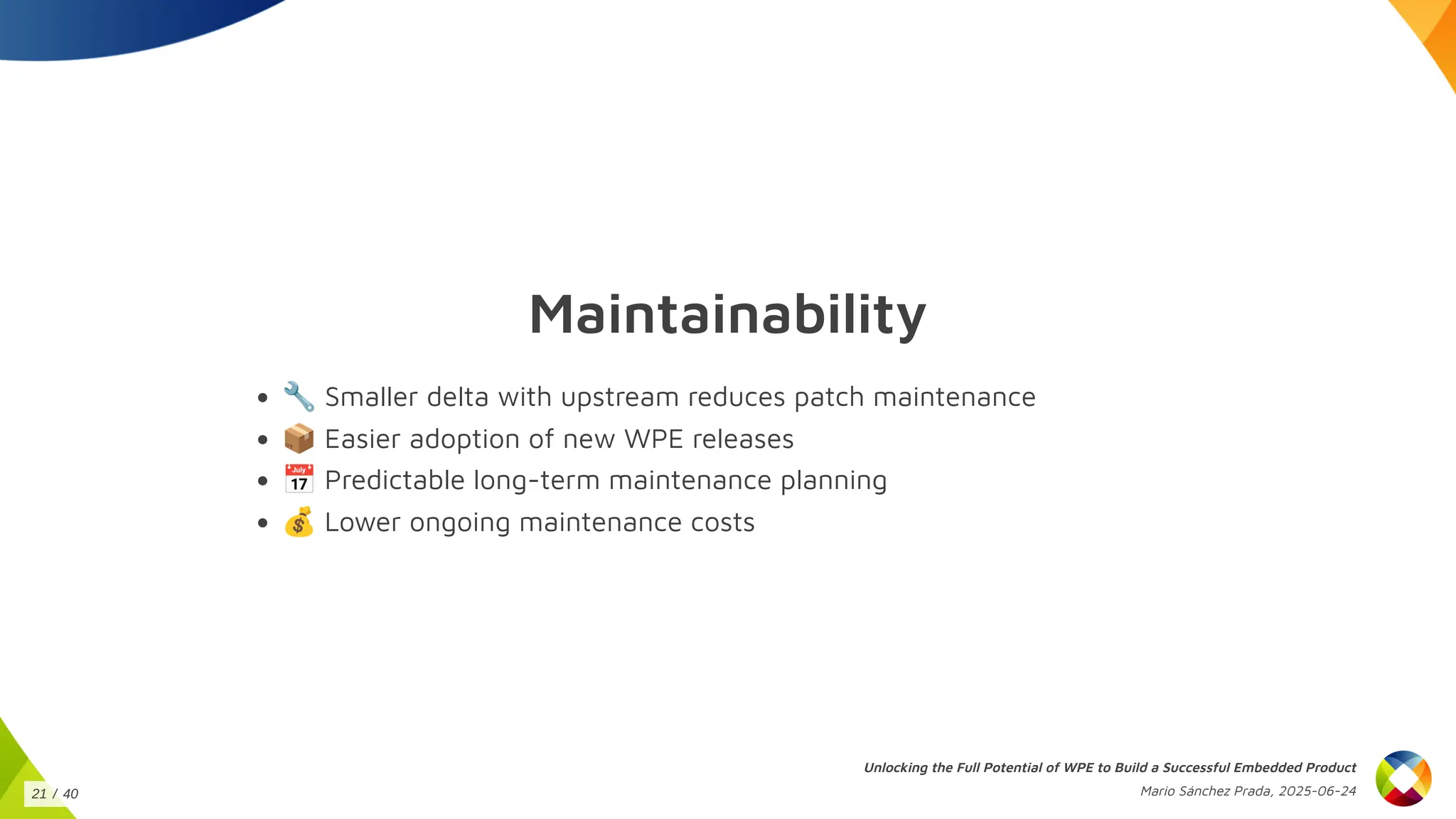 Maintainability
🔧Smaller delta with upstream reduces patch maintenance
📦Easier adoption of new WPE releases
📅Predictable long-term maintenance planning
💰Lower ongoing maintenance costs
Unlocking the Full Potential of WPE to Build a Successful Embedded Product
Mario Sánchez Prada, 2025-06-24
21 / 40
 