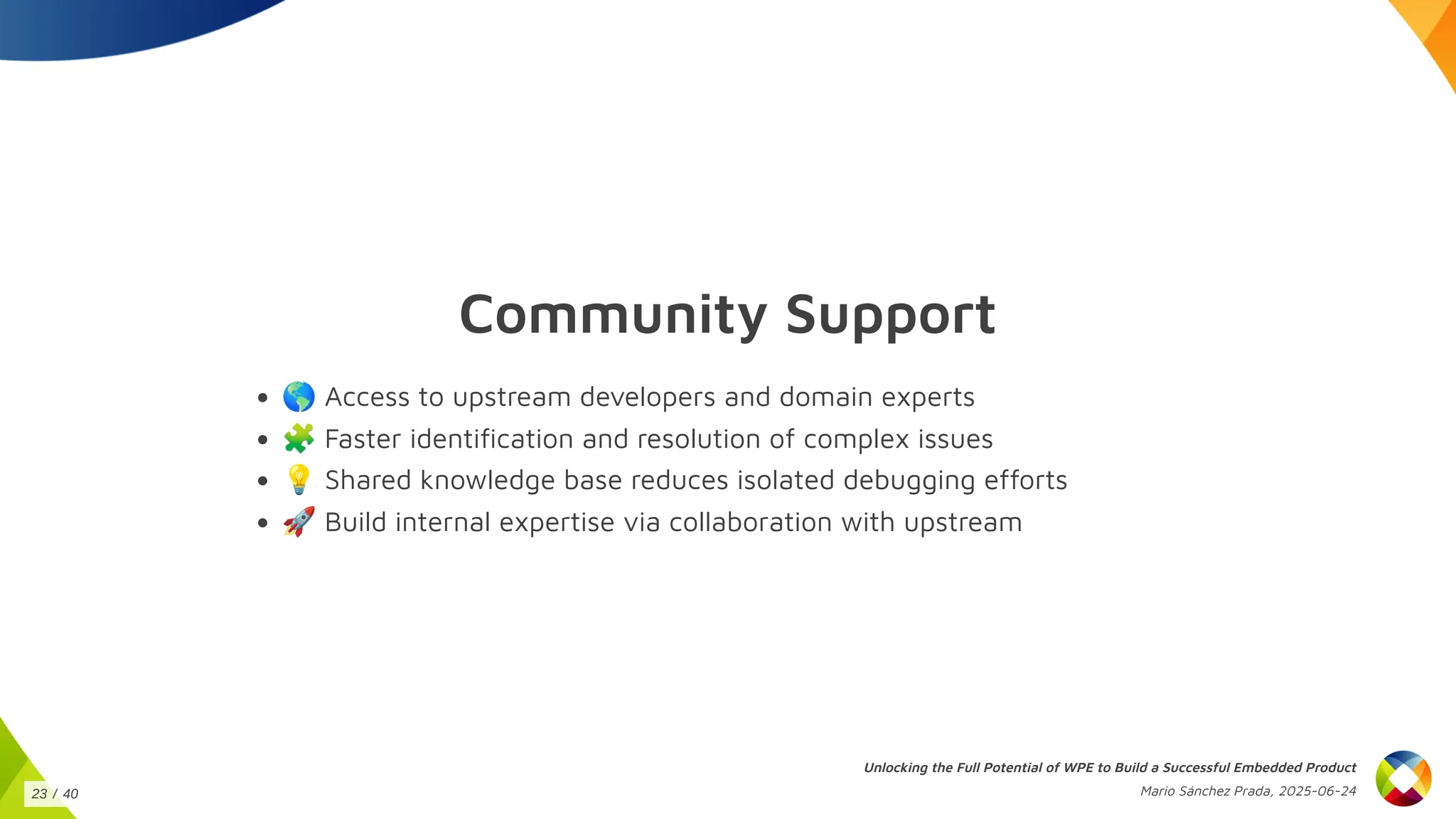 Community Support
🌎Access to upstream developers and domain experts
🧩Faster identification and resolution of complex issues
💡Shared knowledge base reduces isolated debugging efforts
🚀Build internal expertise via collaboration with upstream
Unlocking the Full Potential of WPE to Build a Successful Embedded Product
Mario Sánchez Prada, 2025-06-24
23 / 40
 