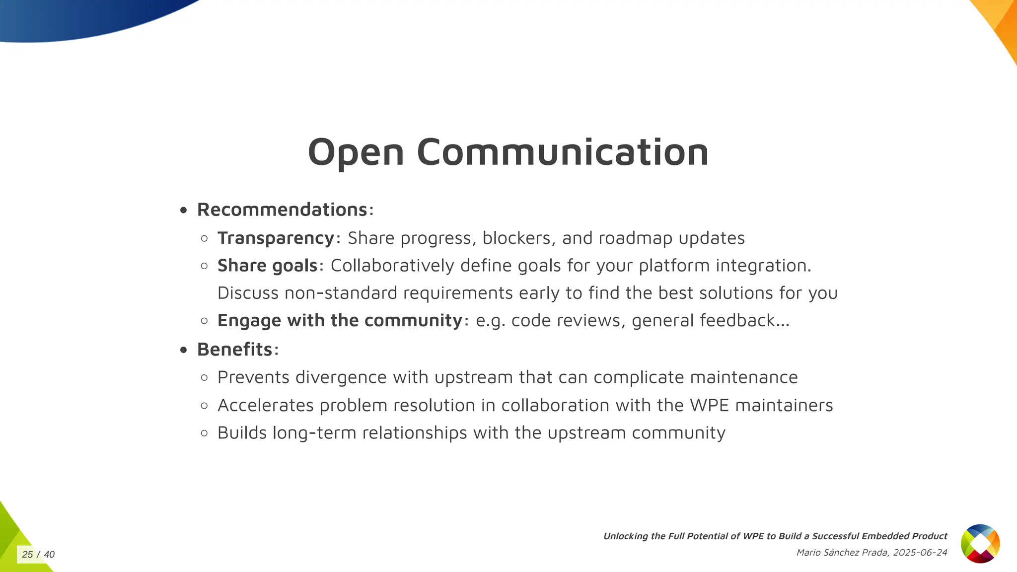 Open Communication
Recommendations:
Transparency: Share progress, blockers, and roadmap updates
Share goals: Collaboratively define goals for your platform integration.
Discuss non-standard requirements early to find the best solutions for you
Engage with the community: e.g. code reviews, general feedback...
Benefits:
Prevents divergence with upstream that can complicate maintenance
Accelerates problem resolution in collaboration with the WPE maintainers
Builds long-term relationships with the upstream community
Unlocking the Full Potential of WPE to Build a Successful Embedded Product
Mario Sánchez Prada, 2025-06-24
25 / 40
 