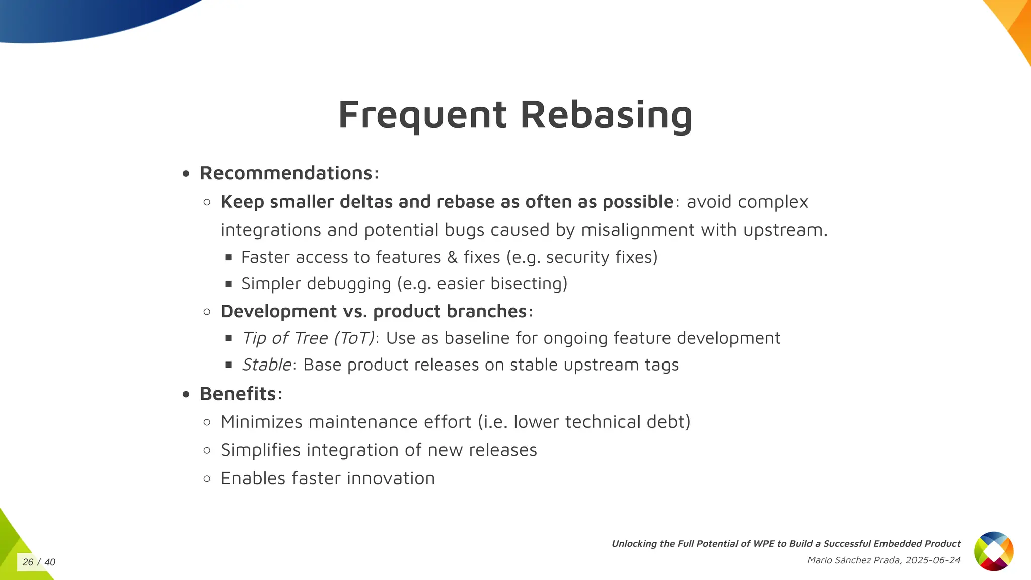 Frequent Rebasing
Recommendations:
Keep smaller deltas and rebase as often as possible: avoid complex
integrations and potential bugs caused by misalignment with upstream.
Faster access to features & fixes (e.g. security fixes)
Simpler debugging (e.g. easier bisecting)
Development vs. product branches:
Tip of Tree (ToT): Use as baseline for ongoing feature development
Stable: Base product releases on stable upstream tags
Benefits:
Minimizes maintenance effort (i.e. lower technical debt)
Simplifies integration of new releases
Enables faster innovation
Unlocking the Full Potential of WPE to Build a Successful Embedded Product
Mario Sánchez Prada, 2025-06-24
26 / 40
 
