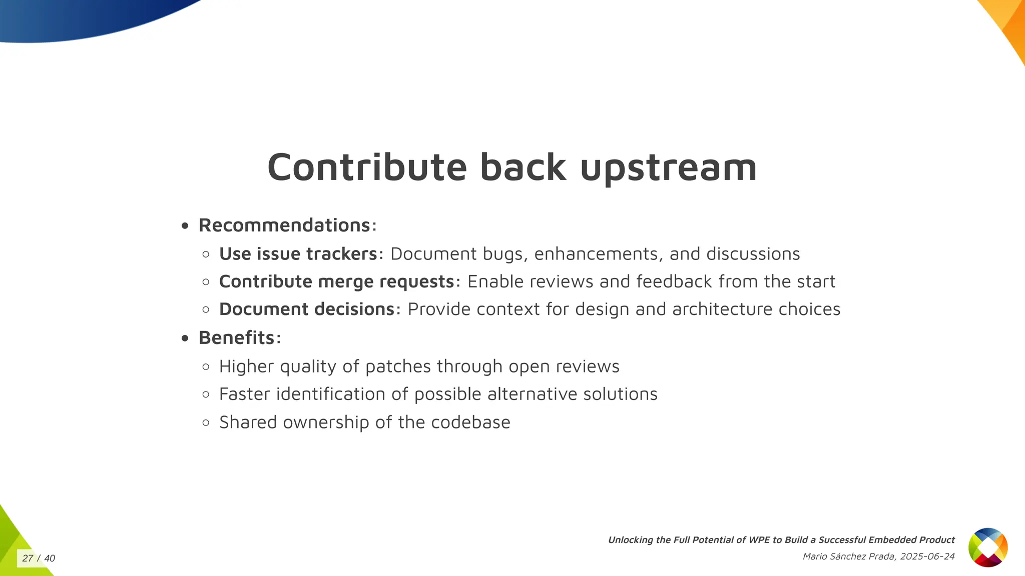 Contribute back upstream
Recommendations:
Use issue trackers: Document bugs, enhancements, and discussions
Contribute merge requests: Enable reviews and feedback from the start
Document decisions: Provide context for design and architecture choices
Benefits:
Higher quality of patches through open reviews
Faster identification of possible alternative solutions
Shared ownership of the codebase
Unlocking the Full Potential of WPE to Build a Successful Embedded Product
Mario Sánchez Prada, 2025-06-24
27 / 40
 