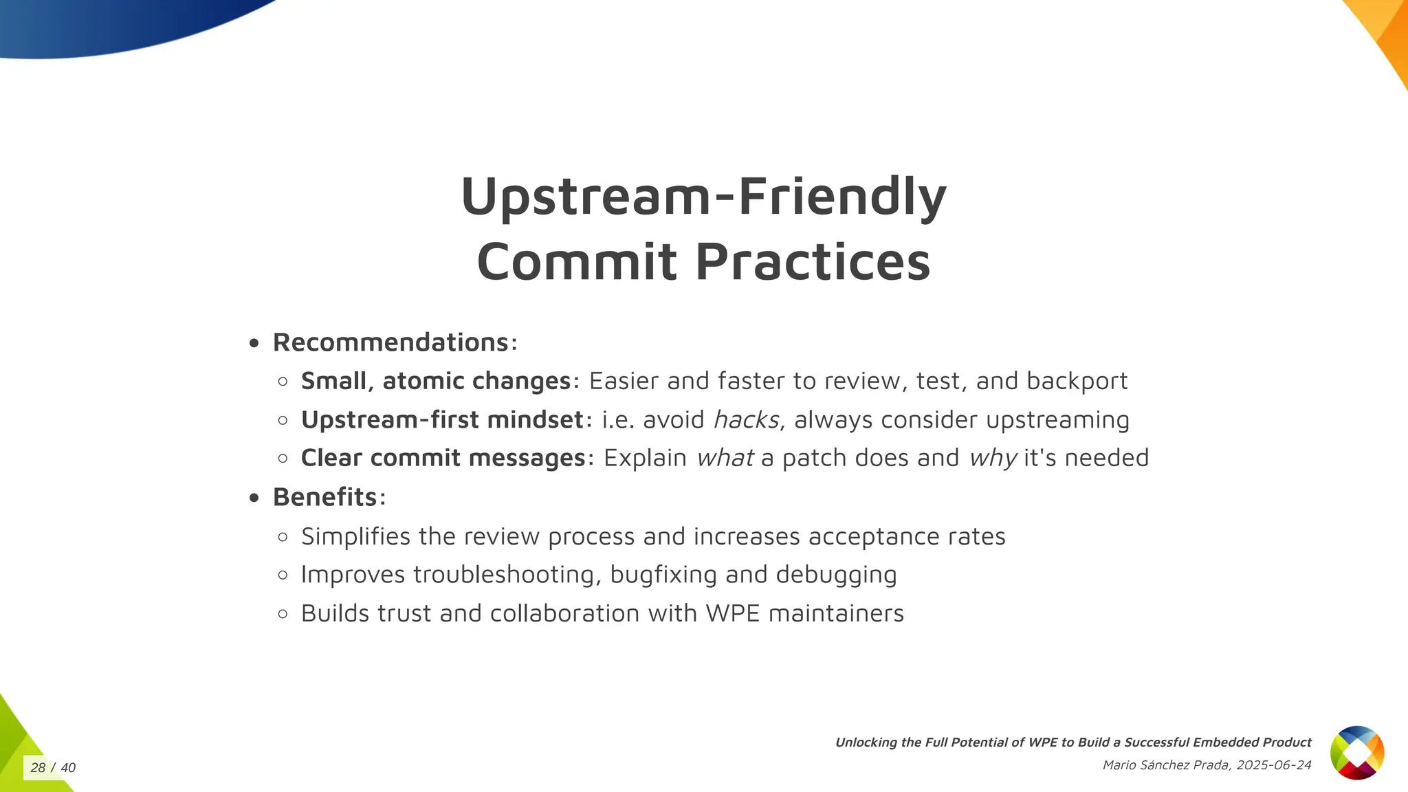 Upstream-Friendly
Commit Practices
Recommendations:
Small, atomic changes: Easier and faster to review, test, and backport
Upstream-first mindset: i.e. avoid hacks, always consider upstreaming
Clear commit messages: Explain what a patch does and why it's needed
Benefits:
Simplifies the review process and increases acceptance rates
Improves troubleshooting, bugfixing and debugging
Builds trust and collaboration with WPE maintainers
Unlocking the Full Potential of WPE to Build a Successful Embedded Product
Mario Sánchez Prada, 2025-06-24
28 / 40
 
