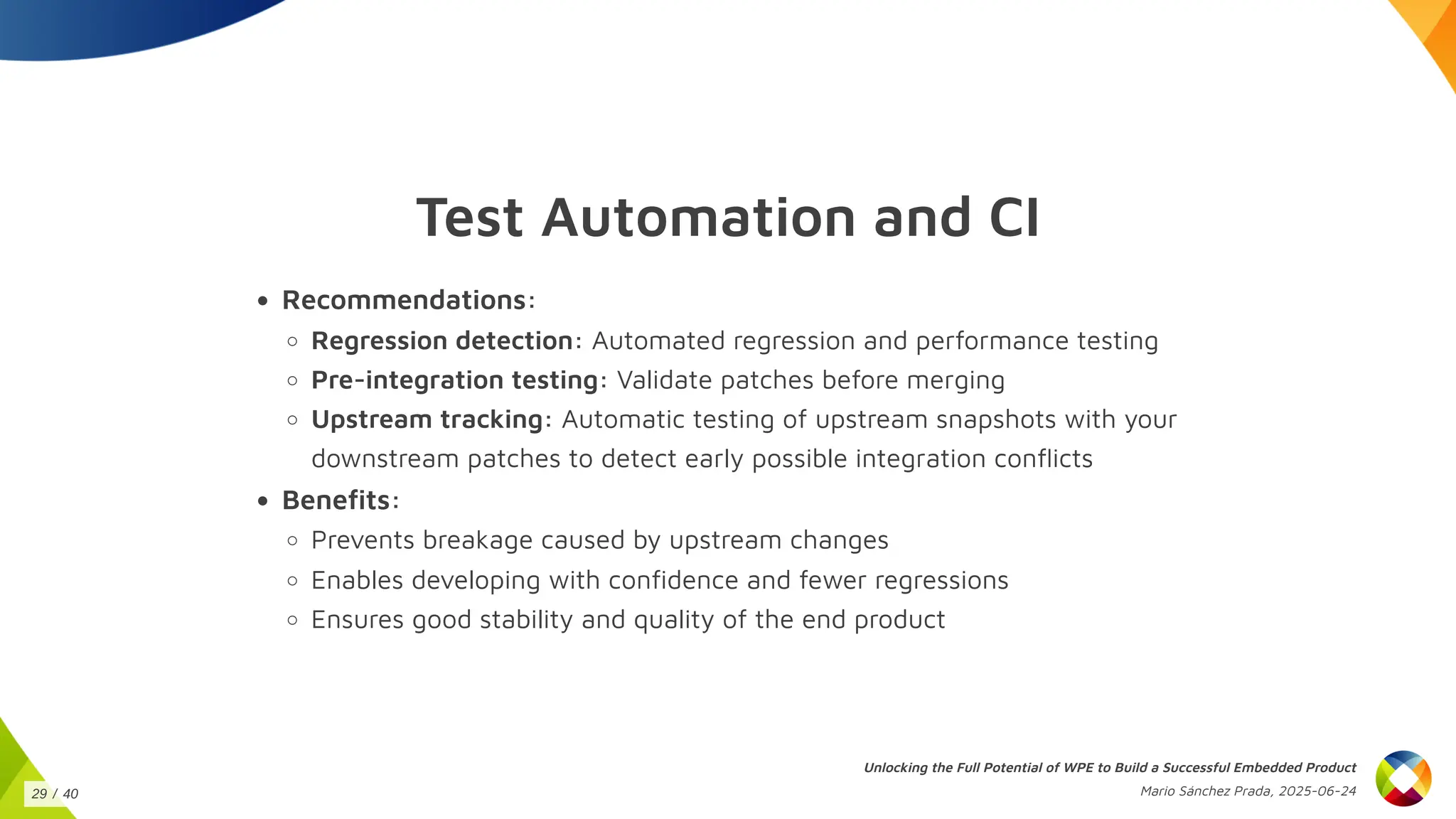 Test Automation and CI
Recommendations:
Regression detection: Automated regression and performance testing
Pre-integration testing: Validate patches before merging
Upstream tracking: Automatic testing of upstream snapshots with your
downstream patches to detect early possible integration conflicts
Benefits:
Prevents breakage caused by upstream changes
Enables developing with confidence and fewer regressions
Ensures good stability and quality of the end product
Unlocking the Full Potential of WPE to Build a Successful Embedded Product
Mario Sánchez Prada, 2025-06-24
29 / 40
 