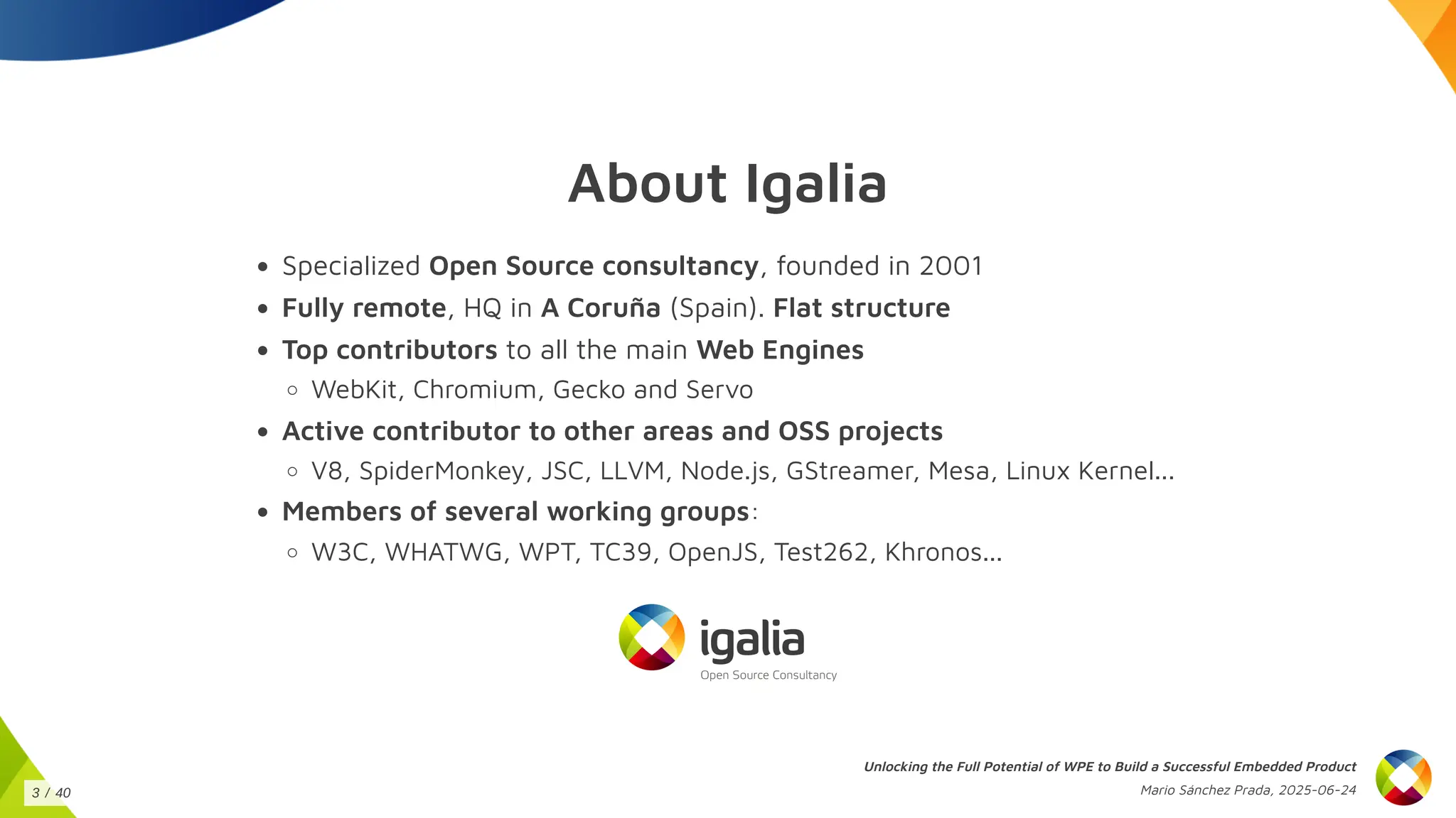 About Igalia
Specialized Open Source consultancy, founded in 2001
Fully remote, HQ in A Coruña (Spain). Flat structure
Top contributors to all the main Web Engines
WebKit, Chromium, Gecko and Servo
Active contributor to other areas and OSS projects
V8, SpiderMonkey, JSC, LLVM, Node.js, GStreamer, Mesa, Linux Kernel...
Members of several working groups:
W3C, WHATWG, WPT, TC39, OpenJS, Test262, Khronos...
Unlocking the Full Potential of WPE to Build a Successful Embedded Product
Mario Sánchez Prada, 2025-06-24
3 / 40
 