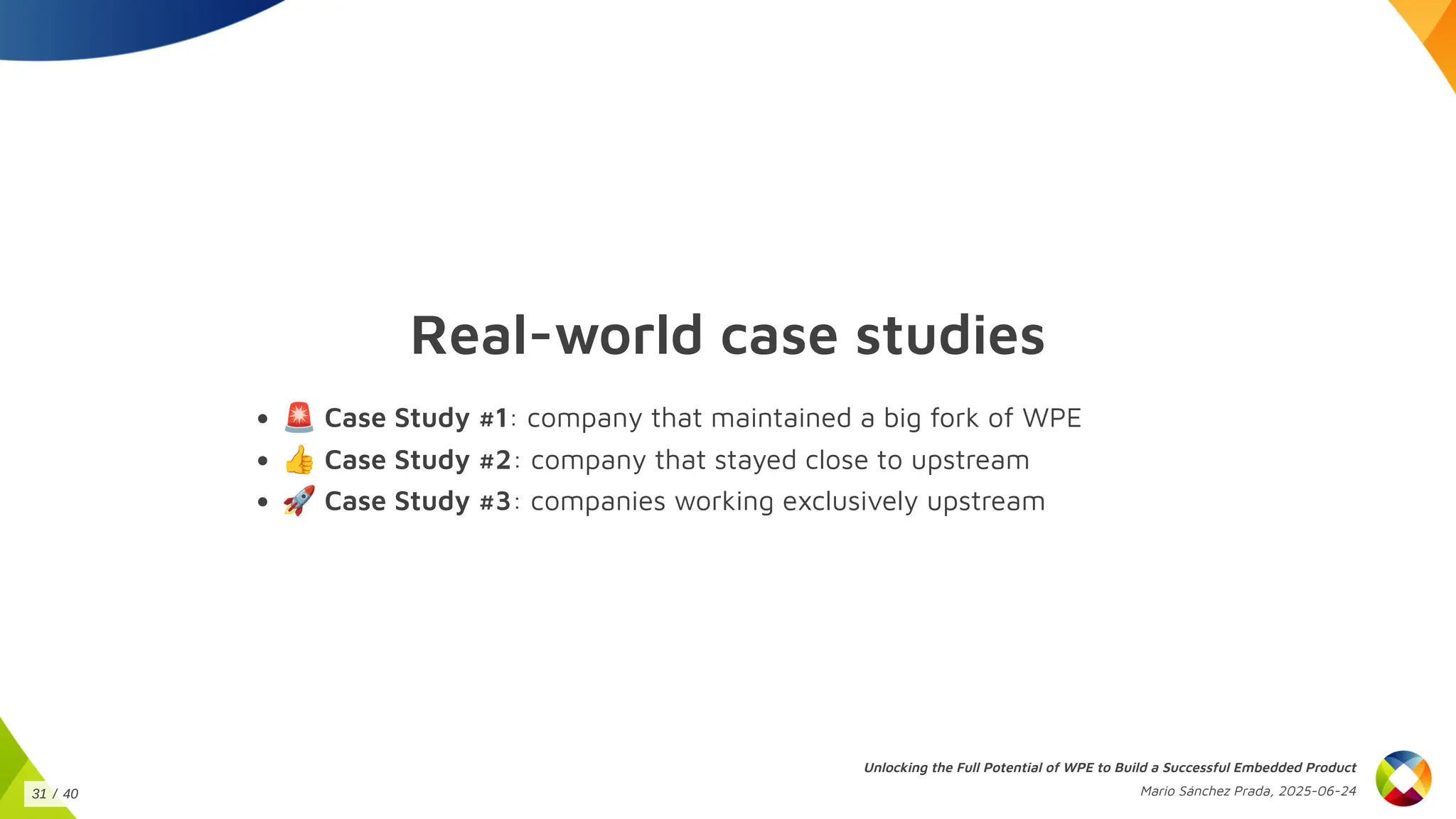 Real-world case studies
🚨Case Study #1: company that maintained a big fork of WPE
👍Case Study #2: company that stayed close to upstream
🚀Case Study #3: companies working exclusively upstream
Unlocking the Full Potential of WPE to Build a Successful Embedded Product
Mario Sánchez Prada, 2025-06-24
31 / 40
 