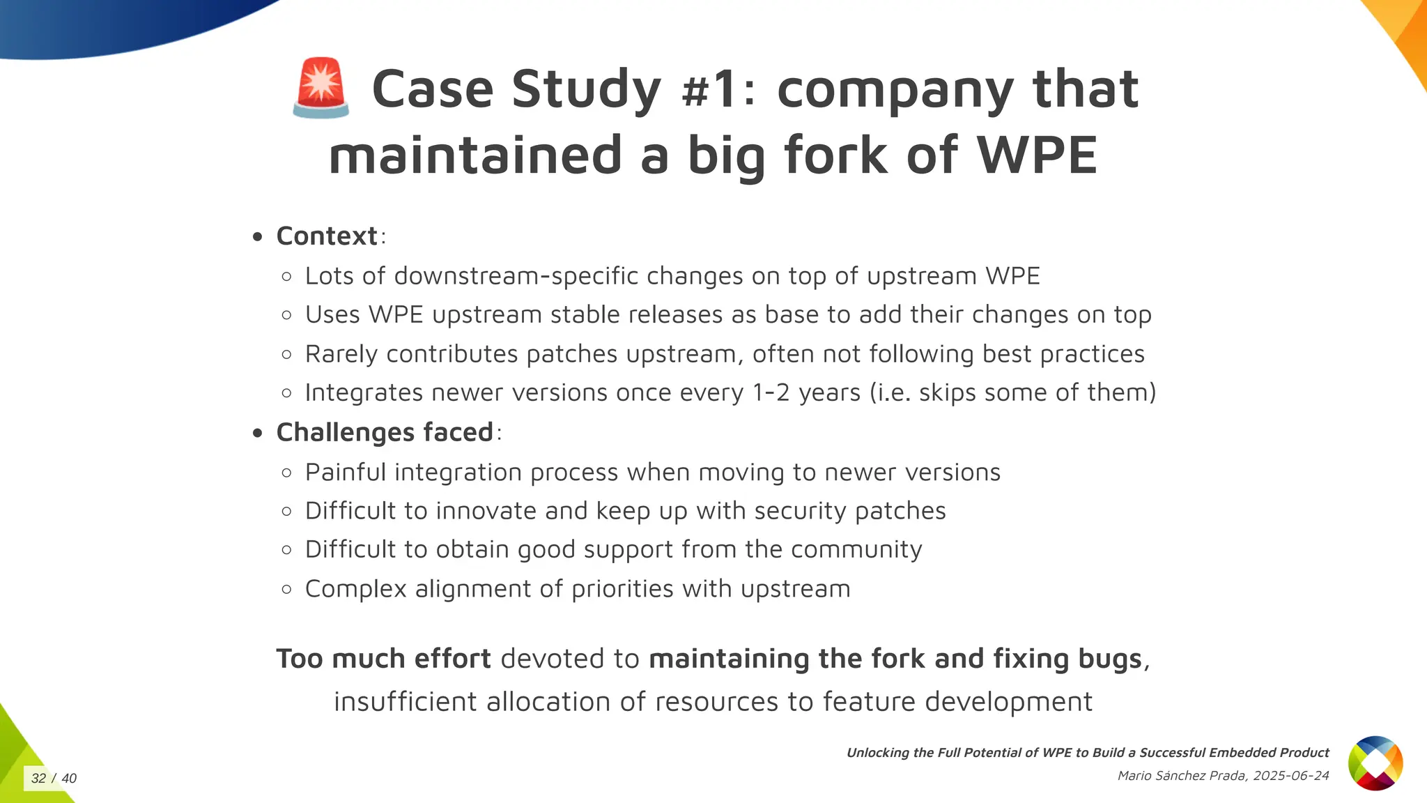 🚨Case Study #1: company that
maintained a big fork of WPE
Context:
Lots of downstream-specific changes on top of upstream WPE
Uses WPE upstream stable releases as base to add their changes on top
Rarely contributes patches upstream, often not following best practices
Integrates newer versions once every 1-2 years (i.e. skips some of them)
Challenges faced:
Painful integration process when moving to newer versions
Difficult to innovate and keep up with security patches
Difficult to obtain good support from the community
Complex alignment of priorities with upstream
Too much effort devoted to maintaining the fork and fixing bugs,
insufficient allocation of resources to feature development
Unlocking the Full Potential of WPE to Build a Successful Embedded Product
Mario Sánchez Prada, 2025-06-24
32 / 40
 