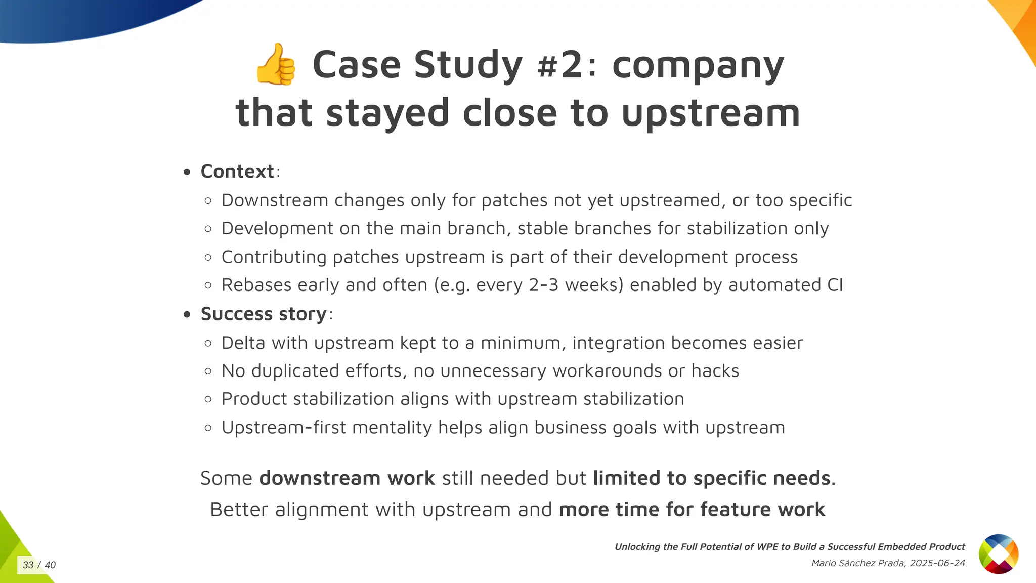 👍Case Study #2: company
that stayed close to upstream
Context:
Downstream changes only for patches not yet upstreamed, or too specific
Development on the main branch, stable branches for stabilization only
Contributing patches upstream is part of their development process
Rebases early and often (e.g. every 2-3 weeks) enabled by automated CI
Success story:
Delta with upstream kept to a minimum, integration becomes easier
No duplicated efforts, no unnecessary workarounds or hacks
Product stabilization aligns with upstream stabilization
Upstream-first mentality helps align business goals with upstream
Some downstream work still needed but limited to specific needs.
Better alignment with upstream and more time for feature work
Unlocking the Full Potential of WPE to Build a Successful Embedded Product
Mario Sánchez Prada, 2025-06-24
33 / 40
 