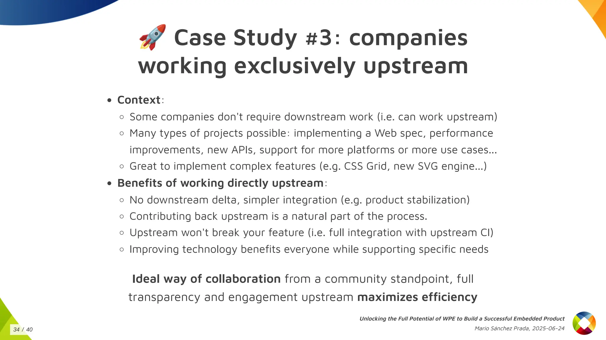 🚀Case Study #3: companies
working exclusively upstream
Context:
Some companies don't require downstream work (i.e. can work upstream)
Many types of projects possible: implementing a Web spec, performance
improvements, new APIs, support for more platforms or more use cases...
Great to implement complex features (e.g. CSS Grid, new SVG engine...)
Benefits of working directly upstream:
No downstream delta, simpler integration (e.g. product stabilization)
Contributing back upstream is a natural part of the process.
Upstream won't break your feature (i.e. full integration with upstream CI)
Improving technology benefits everyone while supporting specific needs
Ideal way of collaboration from a community standpoint, full
transparency and engagement upstream maximizes efficiency
Unlocking the Full Potential of WPE to Build a Successful Embedded Product
Mario Sánchez Prada, 2025-06-24
34 / 40
 