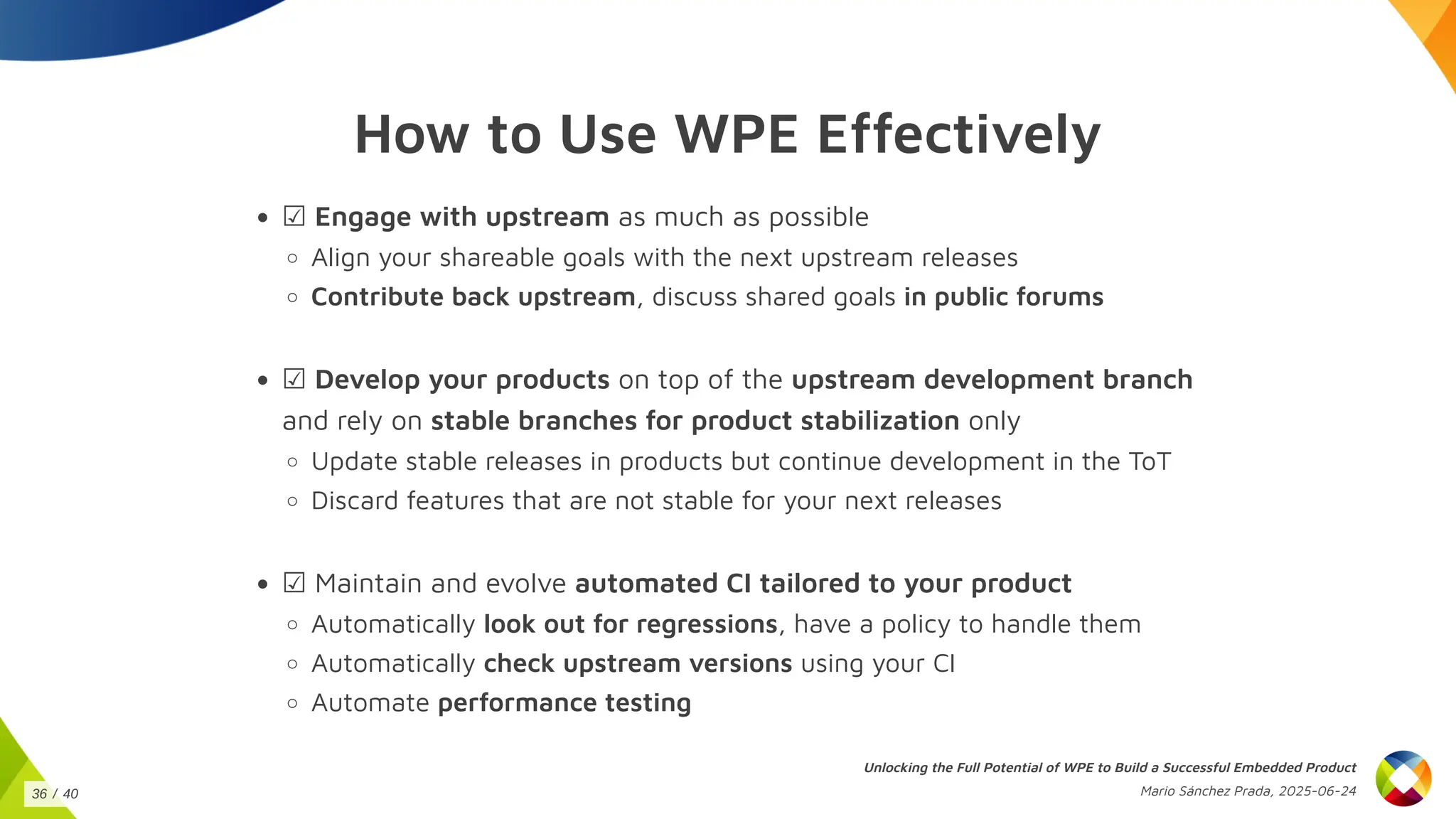 How to Use WPE Effectively
☑ Engage with upstream as much as possible
Align your shareable goals with the next upstream releases
Contribute back upstream, discuss shared goals in public forums
☑ Develop your products on top of the upstream development branch
and rely on stable branches for product stabilization only
Update stable releases in products but continue development in the ToT
Discard features that are not stable for your next releases
☑ Maintain and evolve automated CI tailored to your product
Automatically look out for regressions, have a policy to handle them
Automatically check upstream versions using your CI
Automate performance testing
Unlocking the Full Potential of WPE to Build a Successful Embedded Product
Mario Sánchez Prada, 2025-06-24
36 / 40
 