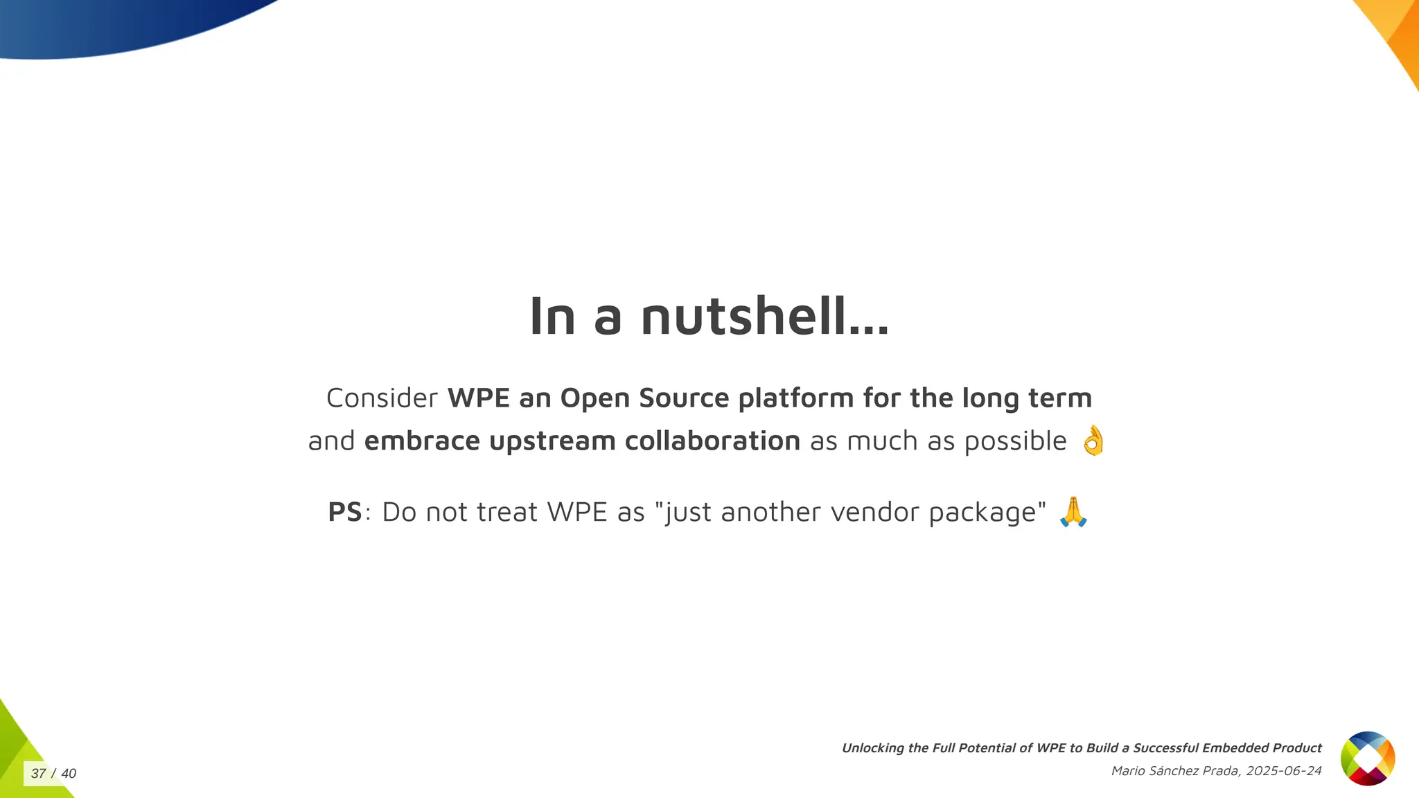 In a nutshell...
Consider WPE an Open Source platform for the long term
and embrace upstream collaboration as much as possible 👌
PS: Do not treat WPE as "just another vendor package" 🙏
Unlocking the Full Potential of WPE to Build a Successful Embedded Product
Mario Sánchez Prada, 2025-06-24
37 / 40
 