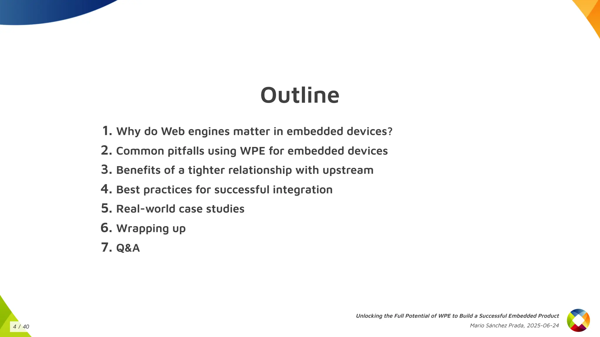Outline
1. Why do Web engines matter in embedded devices?
2. Common pitfalls using WPE for embedded devices
3. Benefits of a tighter relationship with upstream
4. Best practices for successful integration
5. Real-world case studies
6. Wrapping up
7. Q&A
Unlocking the Full Potential of WPE to Build a Successful Embedded Product
Mario Sánchez Prada, 2025-06-24
4 / 40
 