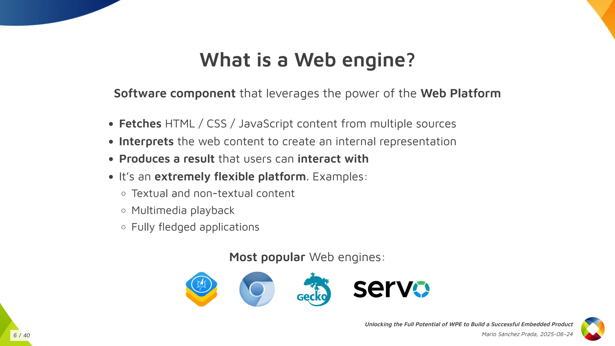 What is a Web engine?
Software component that leverages the power of the Web Platform
Fetches HTML / CSS / JavaScript content from multiple sources
Interprets the web content to create an internal representation
Produces a result that users can interact with
It’s an extremely flexible platform. Examples:
Textual and non-textual content
Multimedia playback
Fully fledged applications
Most popular Web engines:
Unlocking the Full Potential of WPE to Build a Successful Embedded Product
Mario Sánchez Prada, 2025-06-24
6 / 40
 