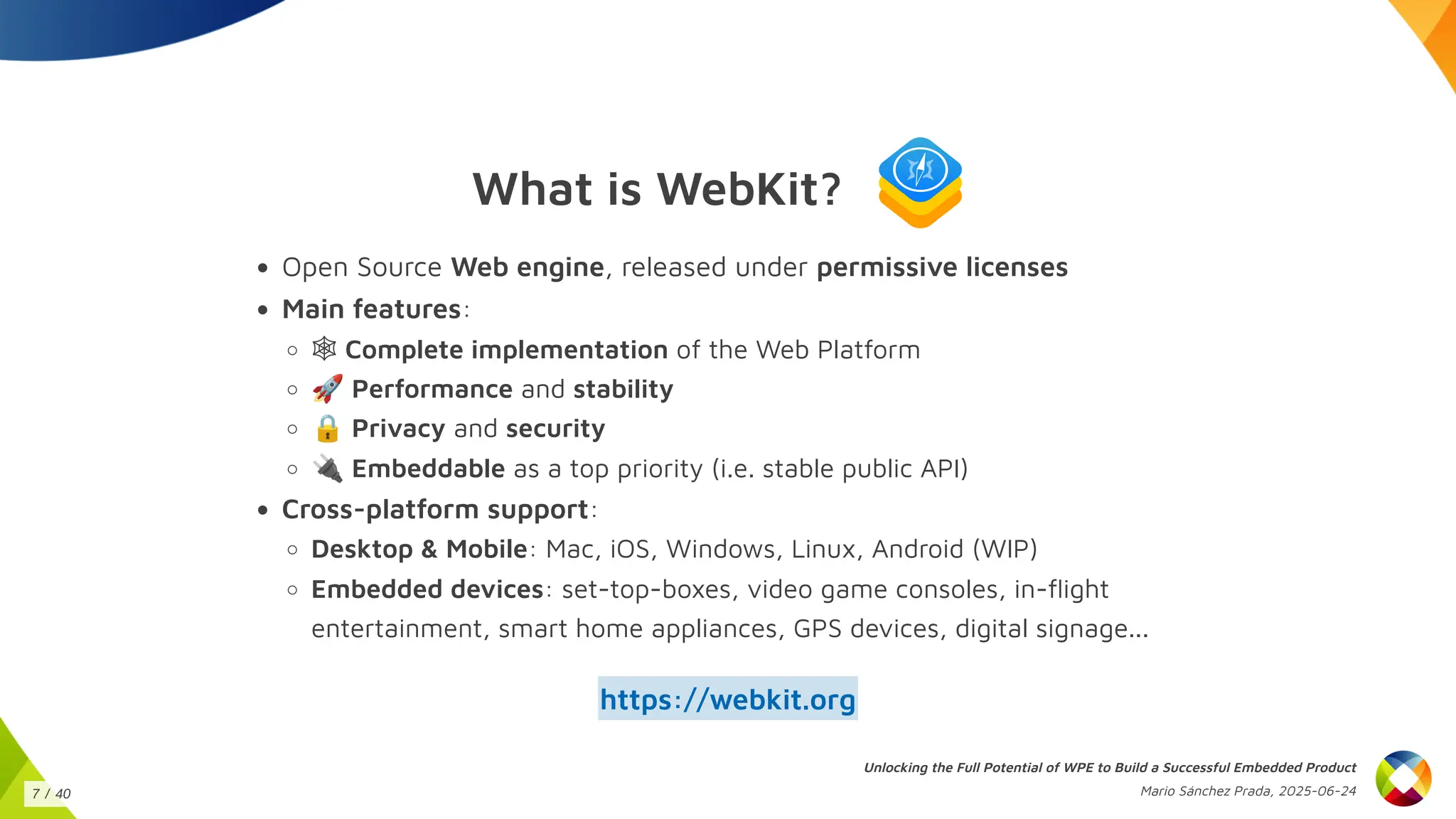 What is WebKit?
Open Source Web engine, released under permissive licenses
Main features:
🕸 Complete implementation of the Web Platform
🚀Performance and stability
🔒Privacy and security
🔌Embeddable as a top priority (i.e. stable public API)
Cross-platform support:
Desktop & Mobile: Mac, iOS, Windows, Linux, Android (WIP)
Embedded devices: set-top-boxes, video game consoles, in-flight
entertainment, smart home appliances, GPS devices, digital signage...
https://webkit.org
Unlocking the Full Potential of WPE to Build a Successful Embedded Product
Mario Sánchez Prada, 2025-06-24
7 / 40
 