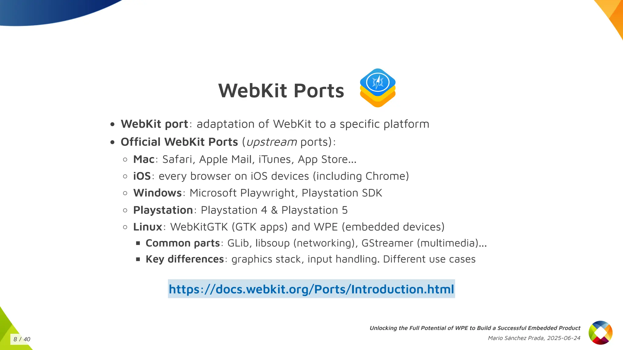 WebKit Ports
WebKit port: adaptation of WebKit to a specific platform
Official WebKit Ports (upstream ports):
Mac: Safari, Apple Mail, iTunes, App Store...
iOS: every browser on iOS devices (including Chrome)
Windows: Microsoft Playwright, Playstation SDK
Playstation: Playstation 4 & Playstation 5
Linux: WebKitGTK (GTK apps) and WPE (embedded devices)
Common parts: GLib, libsoup (networking), GStreamer (multimedia)...
Key differences: graphics stack, input handling. Different use cases
https://docs.webkit.org/Ports/Introduction.html
Unlocking the Full Potential of WPE to Build a Successful Embedded Product
Mario Sánchez Prada, 2025-06-24
8 / 40
 