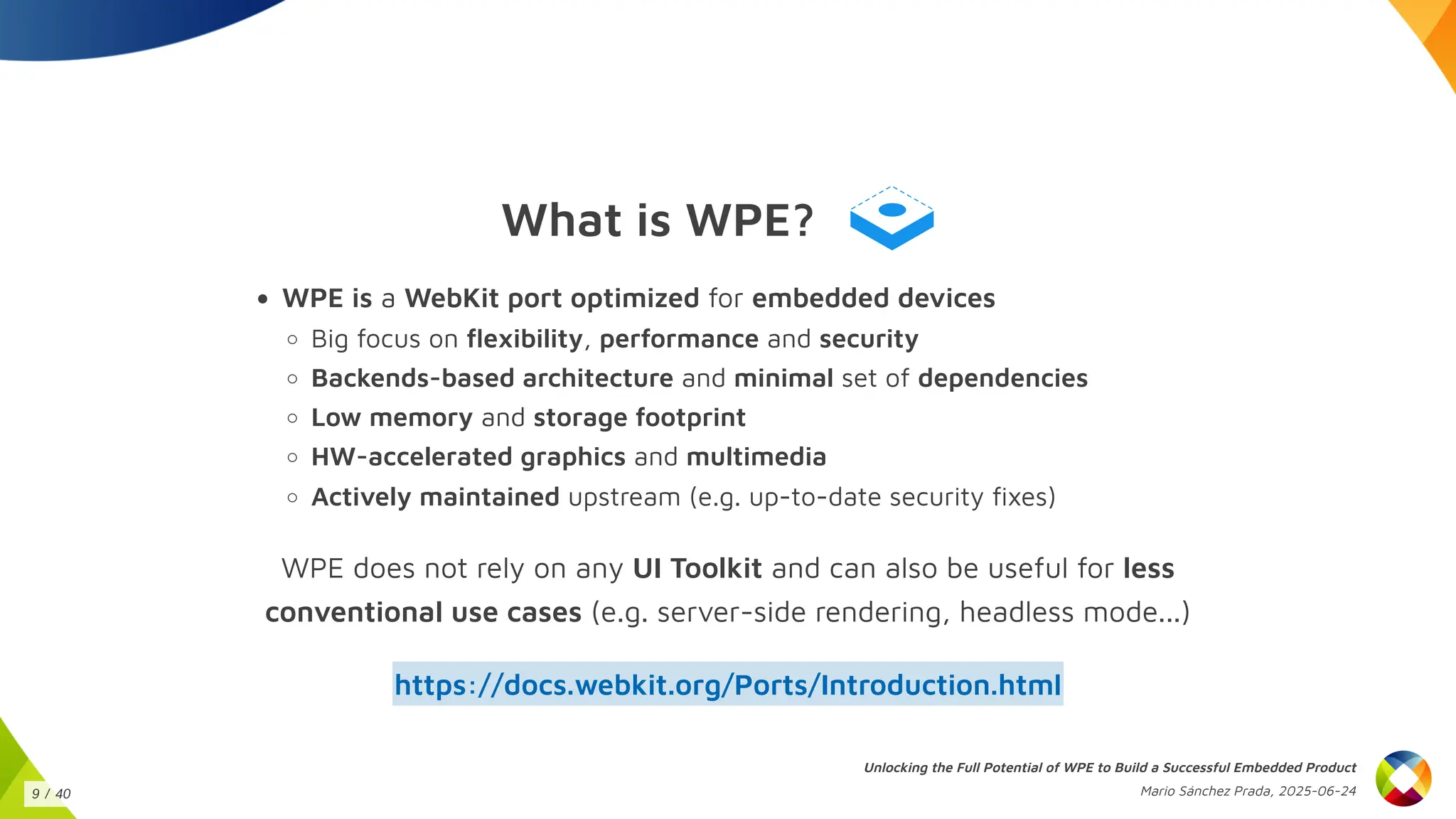 What is WPE?
WPE is a WebKit port optimized for embedded devices
Big focus on flexibility, performance and security
Backends-based architecture and minimal set of dependencies
Low memory and storage footprint
HW-accelerated graphics and multimedia
Actively maintained upstream (e.g. up-to-date security fixes)
WPE does not rely on any UI Toolkit and can also be useful for less
conventional use cases (e.g. server-side rendering, headless mode...)
https://docs.webkit.org/Ports/Introduction.html
Unlocking the Full Potential of WPE to Build a Successful Embedded Product
Mario Sánchez Prada, 2025-06-24
9 / 40
 