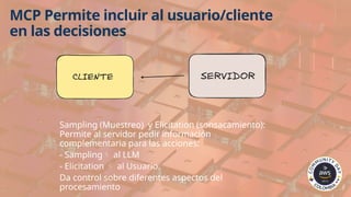 MCP Permite incluir al usuario/cliente
en las decisiones
Sampling (Muestreo) y Elicitation (sonsacamiento):
Permite al servidor pedir información
complementaria para las acciones:
- Sampling al LLM
- Elicitation  al Usuario.
Da control sobre diferentes aspectos del
procesamiento
 