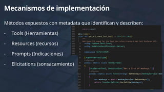 Métodos expuestos con metadata que identifican y describen:
- Tools (Herramientas)
- Resources (recursos)
- Prompts (Indicaciones)
- Elicitations (sonsacamiento)
Mecanismos de implementación
 