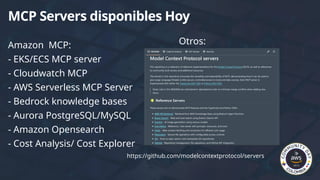 Amazon MCP:
- EKS/ECS MCP server
- Cloudwatch MCP
- AWS Serverless MCP Server
- Bedrock knowledge bases
- Aurora PostgreSQL/MySQL
- Amazon Opensearch
- Cost Analysis/ Cost Explorer
MCP Servers disponibles Hoy
Otros:
https://github.com/modelcontextprotocol/servers
 