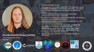• Ricardo Gonzalez Vargas
• Estratega de Tecnología y Negocios, Trusted Advisor para
múltiples compañías en diferentes industrias, reconocido
por múltiples fabricantes como experto en diferentes
áreas.
• Director Regional de Microsoft desde 2004, AWS
Ambassador desde 2023 - Colombia
• Arquitecto de Soluciones especializado en Cloud Solutions y
procesos de desarrollo de software
• Ingeniero de Diseño y Automatización electrónica – MSc
Ing Sistemas y Computación
• 28+ años en arquitectura de soluciones, procesos de
desarrollo de software y adopción de nube
• Diferentes verticales: Financiera, Salud, Seguridad,
Educación, Telecomunicaciones, Digital Marketing,
Gobierno, Cloud Services, Industria
• Apasionado por maximizar el valor generado por la
tecnología
Ricardo Gonzalez Vargas (he/him)
Chief Technology Officer
Clouxter
 