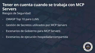 Riesgos de Seguridad:
- OWASP Top 10 para LLMs
- Gestión de Secretos utilizados por MCP Servers
- Escenarios de Gobierno para MCP Servers
- Escenarios de ejecución hospedada/compartida
Tener en cuenta cuando se trabaja con MCP
Servers
 