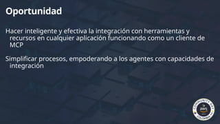 Hacer inteligente y efectiva la integración con herramientas y
recursos en cualquier aplicación funcionando como un cliente de
MCP
Simplificar procesos, empoderando a los agentes con capacidades de
integración
Oportunidad
 