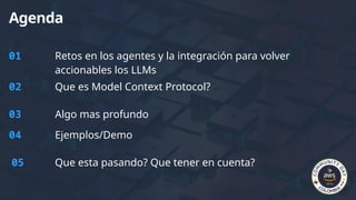 Agenda
01 Retos en los agentes y la integración para volver
accionables los LLMs
02 Que es Model Context Protocol?
03 Algo mas profundo
04 Ejemplos/Demo
05 Que esta pasando? Que tener en cuenta?
 