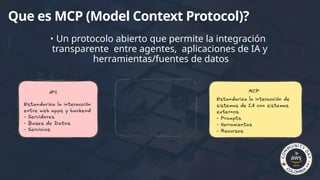 Que es MCP (Model Context Protocol)?
• Un protocolo abierto que permite la integración
transparente entre agentes, aplicaciones de IA y
herramientas/fuentes de datos
 