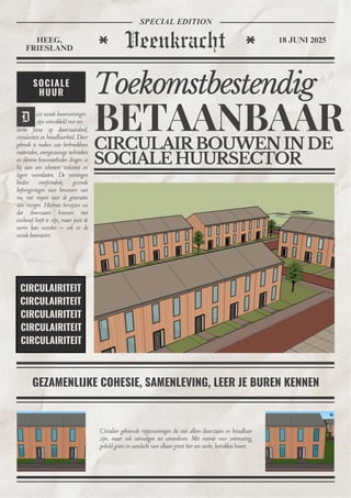 Veenkracht
HEEG,
FRIESLAND
18 JUNI 2025
SPECIAL EDITION
D
GEZAMENLIJKE COHESIE, SAMENLEVING, LEER JE BUREN KENNEN
Circulair gebouwde rijtjeswoningen die niet alleen duurzaam en betaalbaar
zijn, maar ook uitnodigen tot samenleven. Met ruimte voor ontmoeting,
gedeeld groen en aandacht voor elkaar groeit hier een sterke, betrokken buurt.
sterke focus op duurzaamheid,
circulariteit en betaalbaarheid. Door
gebruik te maken van herbruikbare
materialen, energiezuinige technieken
en slimme bouwmethoden dragen ze
bij aan een schonere toekomst en
lagere woonlasten. De woningen
bieden comfortabele, gezonde
leefomgevingen voor bewoners van
nu, met respect voor de generaties
van morgen. Hiermee bewijzen we
dat duurzaam bouwen niet
exclusief hoeft te zijn, maar juist de
norm kan worden – ook in de
sociale huursector.
Toekomstbestendig
CIRCULAIRBOUWENINDE
SOCIALEHUURSECTOR
BETAANBAAR
SOCIALE
HUUR
CIRCULAIRITEIT
CIRCULAIRITEIT
CIRCULAIRITEIT
CIRCULAIRITEIT
CIRCULAIRITEIT
eze sociale huurwoningen
zijn ontwikkeld met een
 