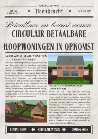 CIRCULAIR BETAALBARE
KOOPWONINGEN IN OPKOMST
Betaalbaar en bewust wonen
VOOR WIE SLIM WIL WONEN EN
DUURZAAM WIL DOEN
VRIJHEID EN VERBONDENHEID
ONDER ÉÉN DAK
Wonen in een twee-onder-een-kapwoning
combineert het beste van twee werelden: de
ruimte en privacy van een vrijstaand huis, met de
gezelligheid van een buur dichtbij. Je geniet van
een royale tuin, een eigen oprit en vaak meerdere
verdiepingen wooncomfort – ideaal voor
gezinnen, thuiswerkers of mensen die graag wat
extra leefruimte willen. Tegelijkertijd woon je in
een rustige, groene buurt waar buren elkaar
kennen en het gevoel van gemeenschap sterk is.
Het is een plek waar kinderen veilig buiten spelen,
waar je thuiskomt in rust én verbondenheid, en
waar wonen voelt als écht leven.
Deze betaalbare koopwoningen zijn gebouwd met
een duurzame visie en circulaire materialen,
speciaal ontwikkeld voor bewoners die waarde
hechten aan zowel wooncomfort als milieubewust
leven. Door slimme ontwerpen, herbruikbare
bouwmaterialen en energiezuinige systemen
bieden deze woningen een toekomstgerichte
oplossing in het groeiende middensegment. Ze
combineren kwaliteit en betaalbaarheid met een
lagere ecologische voetafdruk. Voor mensen die
bewust willen wonen, zonder in te leveren op stijl,
gemak of leefruimte. Hier woon je niet alleen
prettig, maar ook met het goede gevoel dat je
bijdraagt aan een duurzamere wereld.
COMING SOON COMING SOON
CIRCULAIR WONEN
Veenkracht
HEEG,
FRIESLAND
18 JUNI 2025
SPECIAL EDITION
 