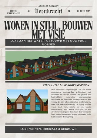 WONENINSTIJL,BOUWEN
METVISIE
LUXE AAN HET WATER, GEBOUWD MET OOG VOOR
MORGEN
LUXE WONEN, DUURZAAM GEBOUWD
Veenkracht
HEEG,
FRIESLAND
18 JUNI 2025
SPECIAL EDITION
CIRCULAIRE LUXE KOOPWONINGEN
Deze exclusieve koopwoningen aan het water
combineren hoogwaardige architectuur met
duurzaam en circulair bouwen. Met gebruik van
herbruikbare materialen, energiezuinige
installaties en doordacht ontwerp ontstaat een
woning die niet alleen stijlvol en comfortabel is,
maar ook toekomstbestendig. De ligging aan het
water biedt rust, ruimte en een unieke
woonbeleving, met weidse uitzichten en een
directe verbinding met de natuur. Hier woon je in
luxe, zonder concessies – bewust, duurzaam en in
harmonie met de omgeving.
 