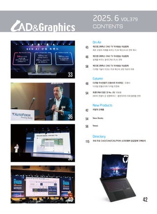On Air
45 캐드앤그래픽스 CNG TV 지식방송 지상중계
		 제조 산업의 미래를 바꾸는 PLM 혁신과 AX 전략 제시
46		 캐드앤그래픽스 CNG TV 지식방송 지상중계
		 설계를 바꾸는 솔리드웍스의 AI 전략
58		 캐드앤그래픽스 CNG TV 지식방송 지상중계
		 디지털 기술이 이끄는 치과 혁신과 교정 치료의 미래
		 Column
48 디지털 지식전문가 조형식의 지식마당 / 조형식
디지털 온톨로지와 디지털 트윈화
54 트렌드에서 얻은 것 No. 25/ 류용효
		 데이터 연결이 곧 경쟁력이다 – 팔란티어의 미래 플랫폼 전략
		 New Products
42 이달의 신제품
54 New Books
56		 News
		 Directory
115 
국내 주요 CAD/CAM/CAE/PDM 소프트웨어 공급업체 디렉토리
2025. 6 VOL.379
CONTENTS
42
38
40
36
33
 