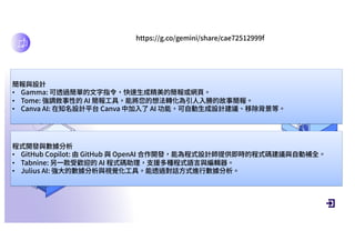 DEFINITION AND SCOPE
https://g.co/gemini/share/cae72512999f
簡報與設計
• Gamma: 可透過簡單的⽂字指令，快速⽣成精美的簡報或網⾴。
• Tome: 強調敘事性的 AI 簡報⼯具，能將您的想法轉化為引⼈⼊勝的故事簡報。
• Canva AI: 在知名設計平台 Canva 中加⼊了 AI 功能，可⾃動⽣成設計建議、移除背景等。
程式開發與數據分析
• GitHub Copilot: 由 GitHub 與 OpenAI 合作開發，能為程式設計師提供即時的程式碼建議與⾃動補全。
• Tabnine: 另⼀款受歡迎的 AI 程式碼助理，⽀援多種程式語⾔與編輯器。
• Julius AI: 強⼤的數據分析與視覺化⼯具，能透過對話⽅式進⾏數據分析。
 