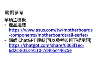 範例參考
華碩主機板
• 產品連結
https://www.asus.com/tw/motherboards
-components/motherboards/all-series/
• 講師 ChatGPT 連結(可以參考如何下提⽰詞)
https://chatgpt.com/share/6868f1ec-
6d2c-8013-9110-7d465c446c5e
 