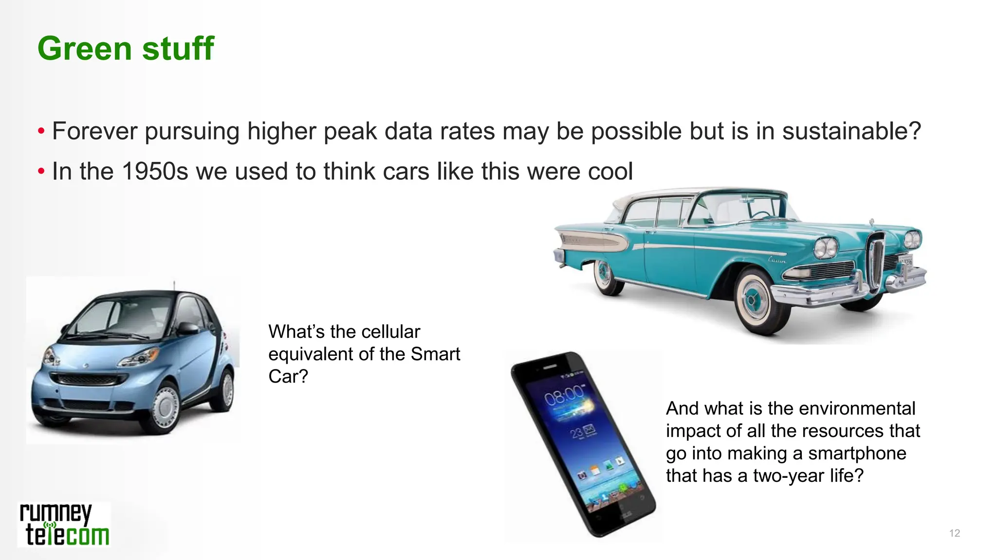 12
• Forever pursuing higher peak data rates may be possible but is in sustainable?
• In the 1950s we used to think cars like this were cool
Green stuff
What’s the cellular
equivalent of the Smart
Car?
And what is the environmental
impact of all the resources that
go into making a smartphone
that has a two-year life?
 
