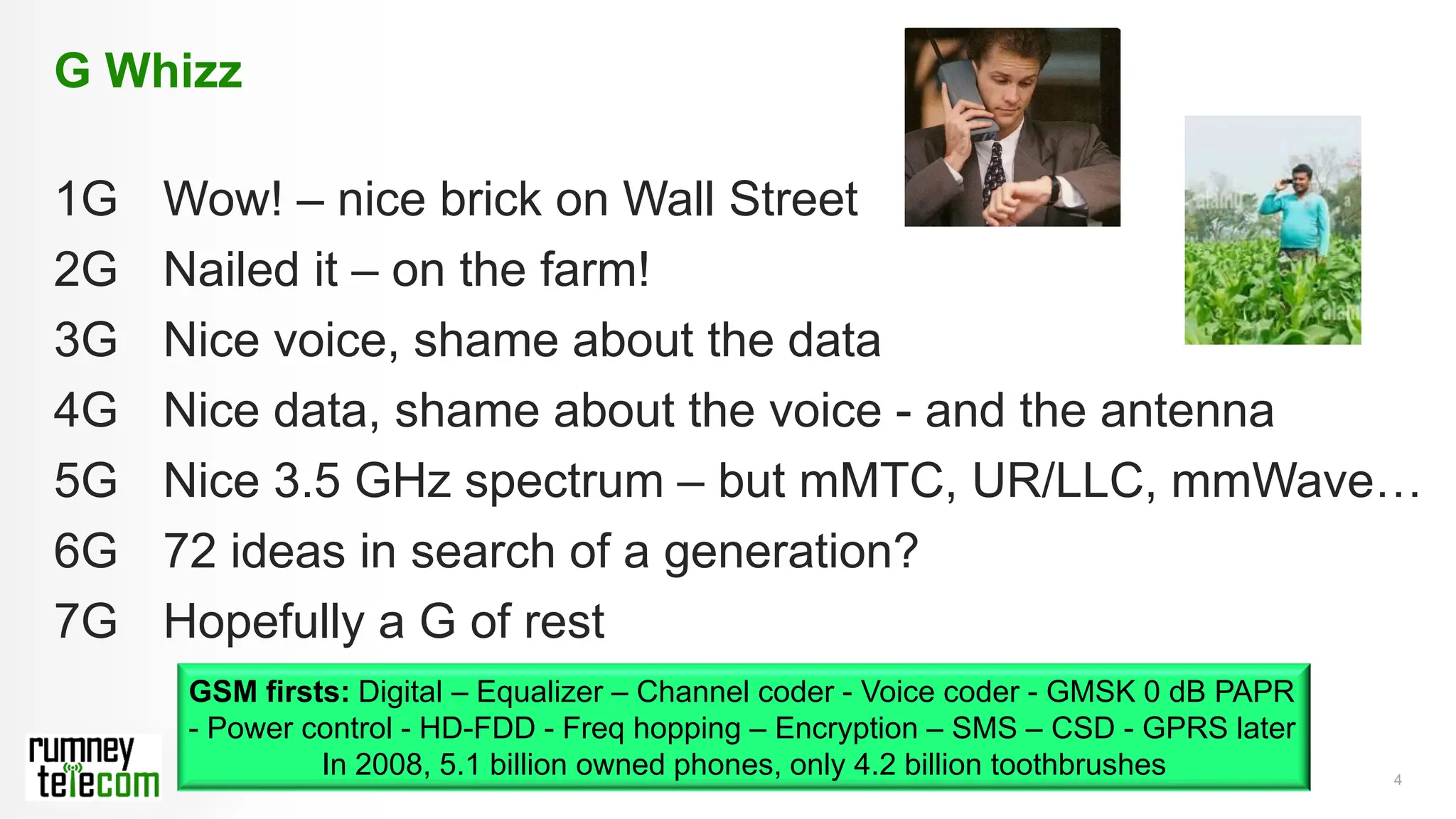4
G Whizz
1G Wow! – nice brick on Wall Street
2G Nailed it – on the farm!
3G Nice voice, shame about the data
4G Nice data, shame about the voice - and the antenna
5G Nice 3.5 GHz spectrum – but mMTC, UR/LLC, mmWave…
6G 72 ideas in search of a generation?
7G Hopefully a G of rest
GSM firsts: Digital – Equalizer – Channel coder - Voice coder - GMSK 0 dB PAPR
- Power control - HD-FDD - Freq hopping – Encryption – SMS – CSD - GPRS later
In 2008, 5.1 billion owned phones, only 4.2 billion toothbrushes
 