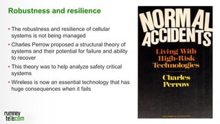 10
• The robustness and resilience of cellular
systems is not being managed
• Charles Perrow proposed a structural theory of
systems and their potential for failure and ability
to recover
• This theory was to help analyze safety critical
systems
• Wireless is now an essential technology that has
huge consequences when it fails
Robustness and resilience
 