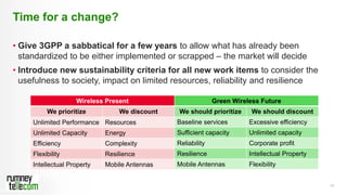 20
• Give 3GPP a sabbatical for a few years to allow what has already been
standardized to be either implemented or scrapped – the market will decide
• Introduce new sustainability criteria for all new work items to consider the
usefulness to society, impact on limited resources, reliability and resilience
Time for a change?
Page 20
Wireless Present
We prioritize We discount
Unlimited Performance Resources
Unlimited Capacity Energy
Efficiency Complexity
Flexibility Resilience
Intellectual Property Mobile Antennas
Green Wireless Future
We should prioritize We should discount
Baseline services Excessive efficiency
Sufficient capacity Unlimited capacity
Reliability Corporate profit
Resilience Intellectual Property
Mobile Antennas Flexibility
 