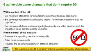 22
Within control of the UK:
• Set minimum standards for smartphone antenna efficiency (Denmark)
• Set coverage requirements (including indoor) for licenses based on area not
population
• Set pricing guidelines to discourage high-capacity low value services and the
impact on cloud storage energy demands
Within control of the industry:
• Reverse the appalling decline in battery life
• Drive down device costs
• Reverse the continuing decline in antenna efficiency
6 achievable game changers that don’t require 6G
50 Ω
The requirement for a 50 Ω temporary antenna connector is thwarting efficient design
 