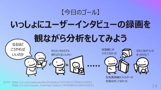 14
【今⽇のゴール】
いっしょにユーザーインタビューの録画を
観ながら分析をしてみよう
なるほど
こうやれば
いいのか
加湿器に⽔
⼊れてなかった
元ネタ: https://x.com/sakuramiko35/status/1471653379940433921
https://x.com/suisei_hosimati/status/1945488161486102632
空気清浄機のフィルターの
包装はがしてなかった
そのメンタルモデル
成り⽴たないんかい
それに気がついた
きっかけは︖
 