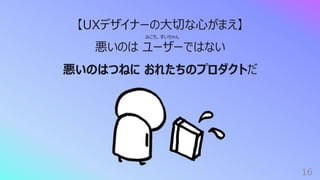 16
【UXデザイナーの⼤切な⼼がまえ】
悪いのは ユーザーではない
悪いのはつねに おれたちのプロダクトだ
みこち、すいちゃん
 