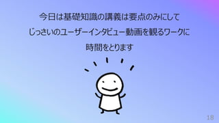 18
今⽇は基礎知識の講義は要点のみにして
じっさいのユーザーインタビュー動画を観るワークに
時間をとります
 