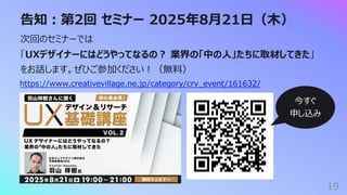 告知︓第2回 セミナー 2025年8⽉21⽇（⽊）
19
次回のセミナーでは
「UXデザイナーにはどうやってなるの︖ 業界の「中の⼈」たちに取材してきた」
をお話します。ぜひご参加ください︕（無料）
https://www.creativevillage.ne.jp/category/crv_event/161632/
今すぐ
申し込み
 