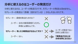 分析に使えるのはユーザーの発⾔だけ
34
分析に使えるのは、ユーザーの発⾔だけです。モデレーターの発⾔は含めません。
モデレーターの発⾔は 「誘導（⾔わせている）」 かもしれないからです。
モデレーター: 資格を取るきっかけは︖
ユーザー: 会社の推奨資格だったから。
昇格に必要なんです。
モデレーター: 取ったら報奨⾦が出るんですか︖
ユーザー: はい。
ユーザーの発⾔でない
分析には使えない
「報奨⾦が出る」は
分析材料にならない
 