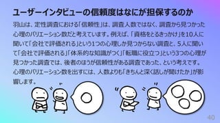 ユーザーインタビューの信頼度はなにが担保するのか
40
⽻⼭は、定性調査における「信頼性」は、調査⼈数ではなく、調査から⾒つかった
⼼理のバリエーション数だと考えています。例えば、「資格をとるきっかけ」を10⼈に
聞いて「会社で評価される」という1つの⼼理しか⾒つからない調査と、5⼈に聞い
て「会社で評価される」「体系的な知識がつく」「転職に役⽴つ」という3つの⼼理が
⾒つかった調査では、後者のほうが信頼性がある調査であった、という考えです。
⼼理のバリエーション数を出すには、⼈数よりも「きちんと深く話しが聞けたか」が影
響します。
 