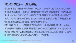 N1インタビュー（N1分析）
41
今回の本論とは離れますが、「N1インタビュー（ユーザー1名だけにインタビュー調
査をして先に進む）」 のように 「精度が低くてもいいから⾼速にやる」 ⼿法もありま
す。まったくユーザーにインタビューせずに⽴てた仮説はどこかしら間違っているもので
すが、1⼈だけでもインタビューすることで 30%でも正解がわかれば、試⾏錯誤をく
りかえして先に進むことができる、という考えかたです。
ただし「N1インタビュー」の提唱者である ⻄⼝ ⼀希 ⽒の著書 『たった⼀⼈の分
析から事業は成⻑する 実践 顧客起点マーケティング』を読むと、9つに分けたマー
ケティングセグメントごとに「N1」をしており、じつはふつうに9⼈にインタビューしていた
りします。事例によっては30⼈もインタビューしています。
参考: たった⼀⼈の分析から事業は成⻑する 実践 顧客起点マーケティング, ⻄⼝⼀希, 2019
 