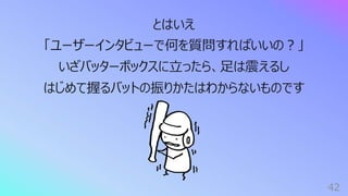 42
とはいえ
「ユーザーインタビューで何を質問すればいいの︖」
いざバッターボックスに⽴ったら、⾜は震えるし
はじめて握るバットの振りかたはわからないものです
 